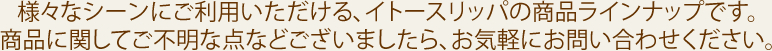 様々なシーンにご利用いただける、イトースリッパの商品ラインナップです。商品に関してご不明な点などございましたら、お気軽にお問い合わせください。